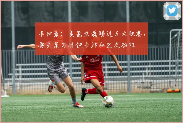 韦世豪：羡慕武磊踢过五大联赛，要去莱万特但卡帅和里皮劝阻