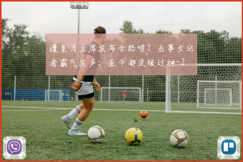 遭皇马主席发布会怒喷？当事女记者霸气发声：至今都没缓过神