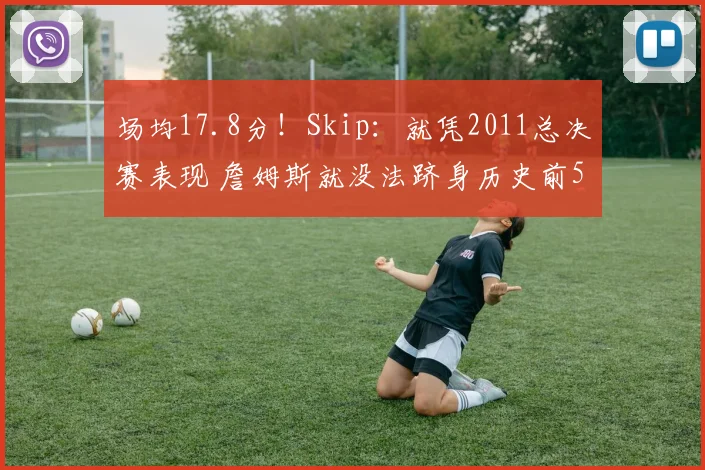 场均17.8分！Skip：就凭2011总决赛表现 詹姆斯就没法跻身历史前5