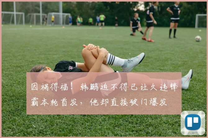 因祸得福！韩鹏迫不得已让久违锋霸本轮首发，他却直接破门爆发