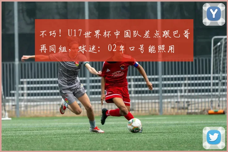 不巧！U17世界杯中国队差点跟巴哥再同组，球迷：02年口号能照用