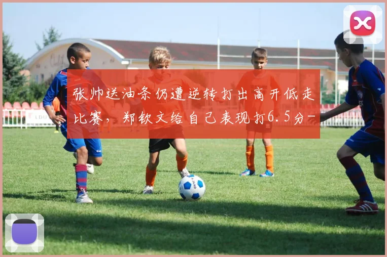 张帅送油条仍遭逆转打出高开低走比赛，郑钦文给自己表现打6.5分