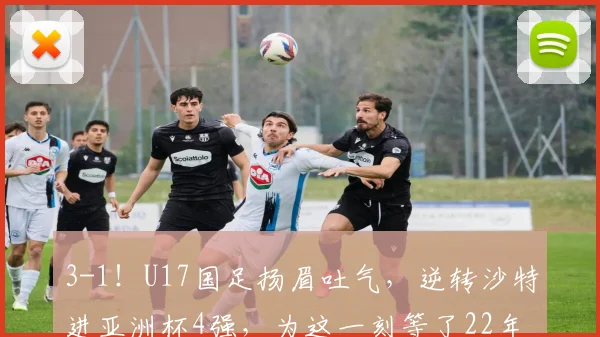 3-1！U17国足扬眉吐气，逆转沙特进亚洲杯4强，为这一刻等了22年