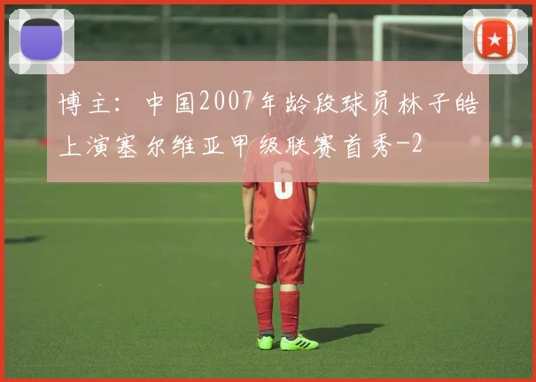 博主：中国2007年龄段球员林子皓上演塞尔维亚甲级联赛首秀