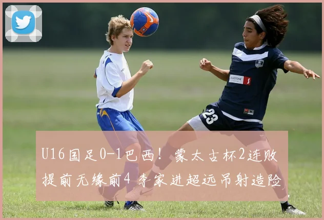 U16国足0-1巴西！蒙太古杯2连败 提前无缘前4 李家进超远吊射造险