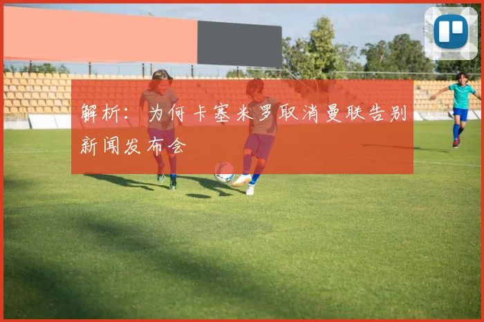 解析：为何卡塞米罗取消曼联告别新闻发布会