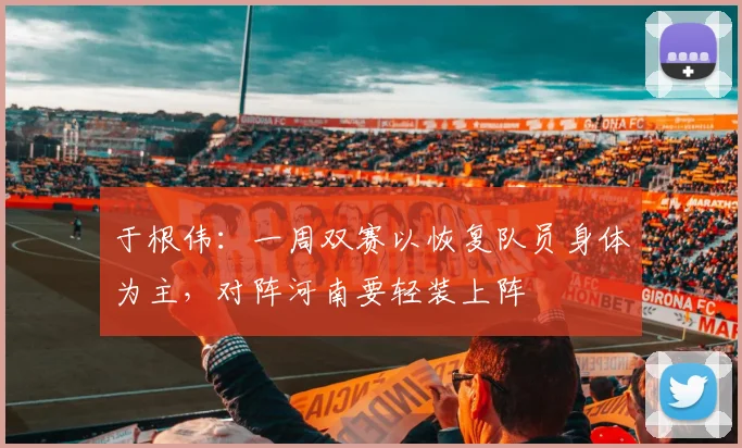 于根伟：一周双赛以恢复队员身体为主，对阵河南要轻装上阵