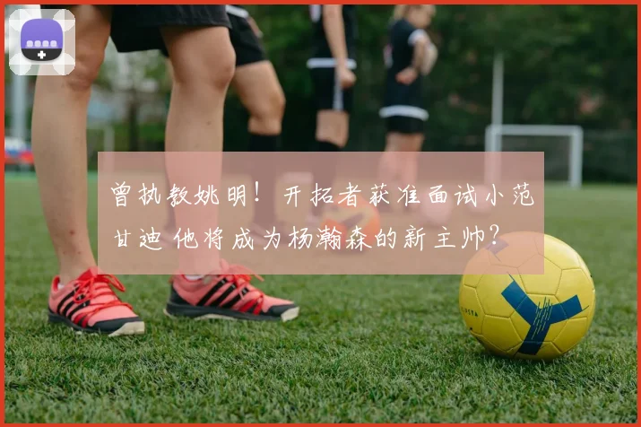 曾执教姚明！开拓者获准面试小范甘迪 他将成为杨瀚森的新主帅？