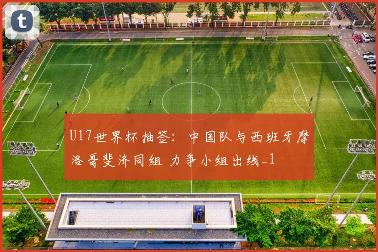 U17世界杯抽签：中国队与西班牙摩洛哥斐济同组 力争小组出线_1