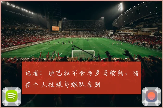 记者：迪巴拉不会与罗马续约，将在个人社媒与球队告别