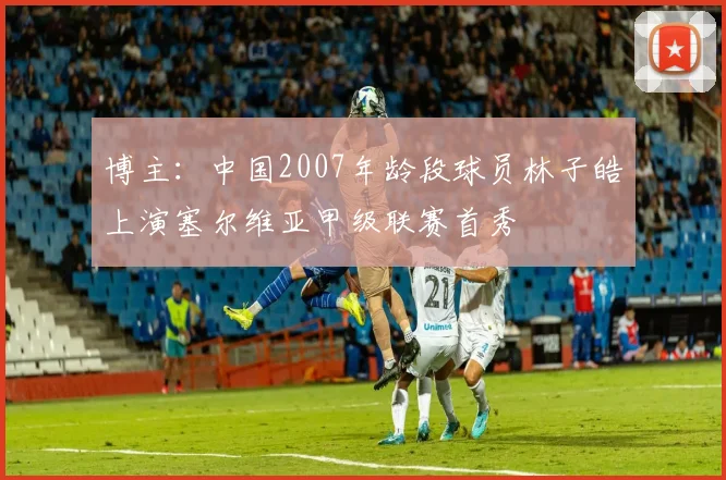 博主：中国2007年龄段球员林子皓上演塞尔维亚甲级联赛首秀