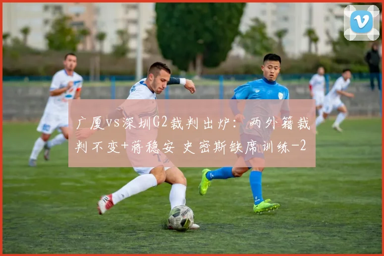 广厦vs深圳G2裁判出炉：两外籍裁判不变+蒋稳安 史密斯缺席训练