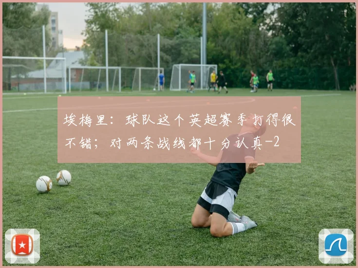 埃梅里：球队这个英超赛季打得很不错；对两条战线都十分认真
