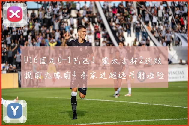 U16国足0-1巴西！蒙太古杯2连败 提前无缘前4 李家进超远吊射造险