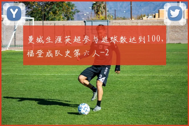曼城生涯英超参与进球数达到100，福登成队史第六人