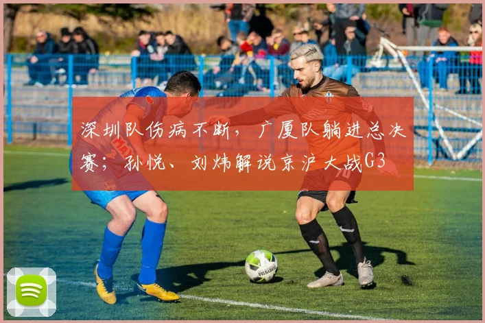 深圳队伤病不断，广厦队躺进总决赛；孙悦、刘炜解说京沪大战G3