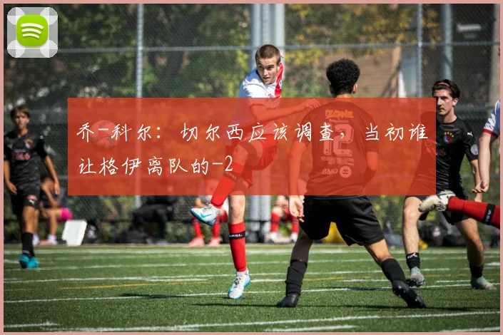 乔-科尔：切尔西应该调查，当初谁让格伊离队的