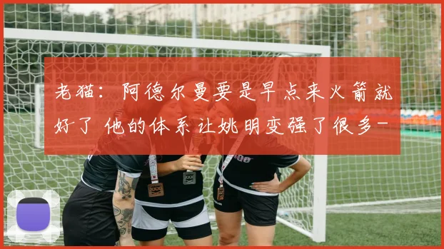 老猫：阿德尔曼要是早点来火箭就好了 他的体系让姚明变强了很多