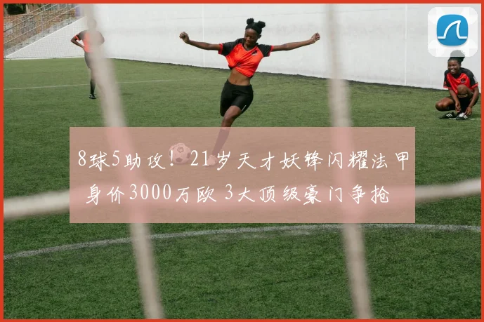 8球5助攻！21岁天才妖锋闪耀法甲 身价3000万欧 3大顶级豪门争抢