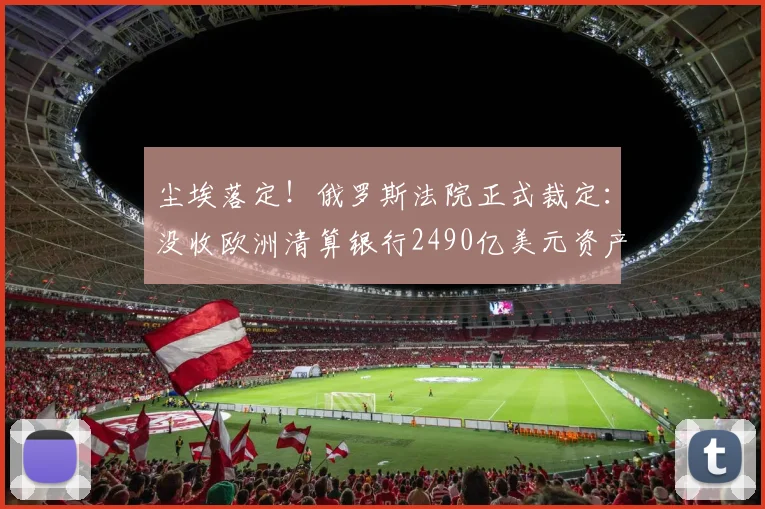尘埃落定！俄罗斯法院正式裁定：没收欧洲清算银行2490亿美元资产