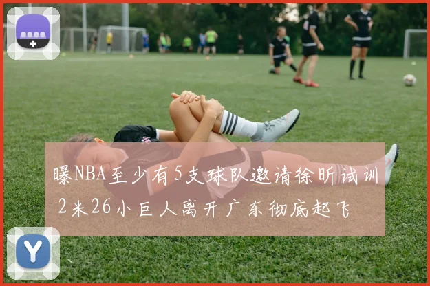 曝NBA至少有5支球队邀请徐昕试训 2米26小巨人离开广东彻底起飞
