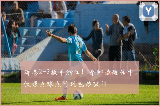 海港2-2扳平浙江！李帅边路传中，张源点球点附近包抄破门