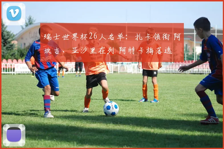 瑞士世界杯26人名单：扎卡领衔 阿坎吉、亚沙里在列 阿特卡梅落选