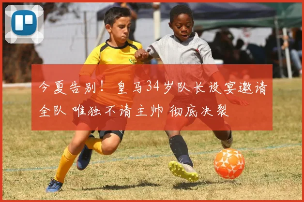 今夏告别！皇马34岁队长设宴邀请全队 唯独不请主帅 彻底决裂