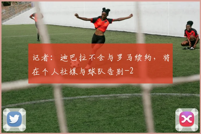 记者：迪巴拉不会与罗马续约，将在个人社媒与球队告别