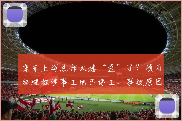 京东上海总部大楼“歪”了？项目经理称涉事工地已停工，事故原因正调查