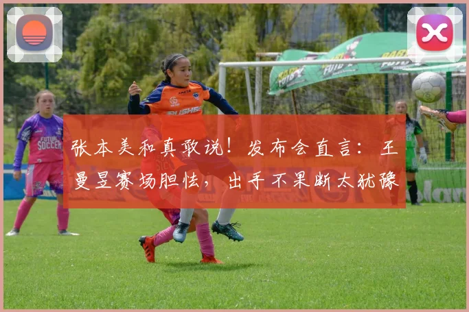 张本美和真敢说！发布会直言：王曼昱赛场胆怯，出手不果断太犹豫