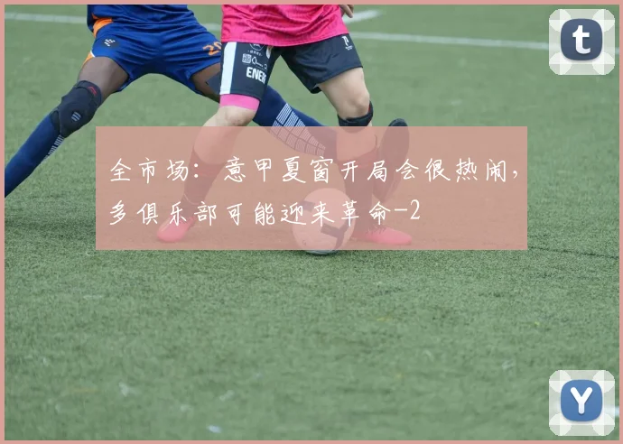 全市场：意甲夏窗开局会很热闹，多俱乐部可能迎来革命