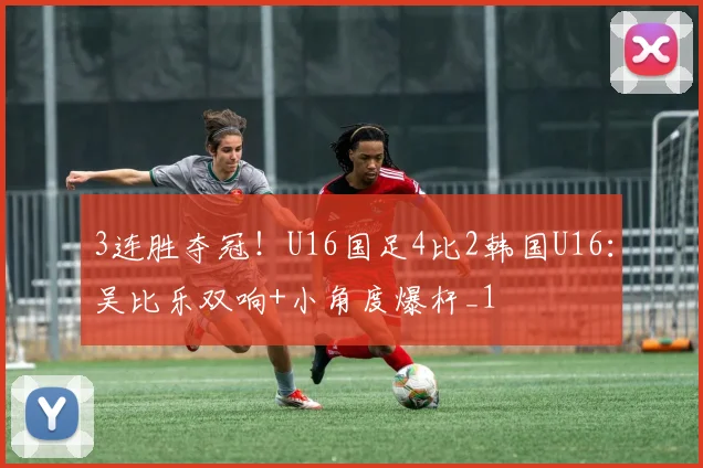 3连胜夺冠！U16国足4比2韩国U16：吴比乐双响+小角度爆杆_1