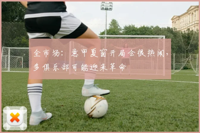全市场：意甲夏窗开局会很热闹，多俱乐部可能迎来革命