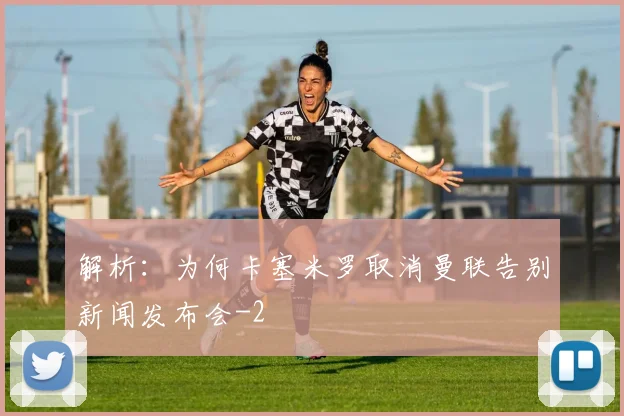 解析：为何卡塞米罗取消曼联告别新闻发布会