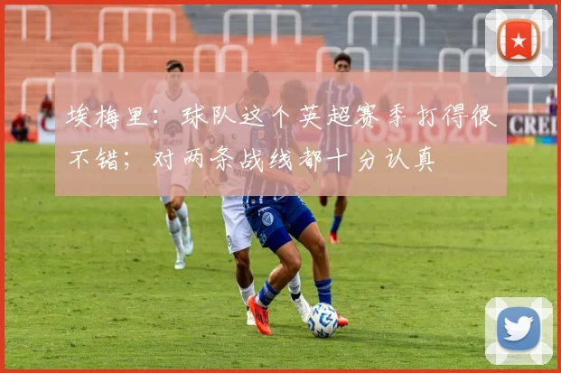 埃梅里：球队这个英超赛季打得很不错；对两条战线都十分认真