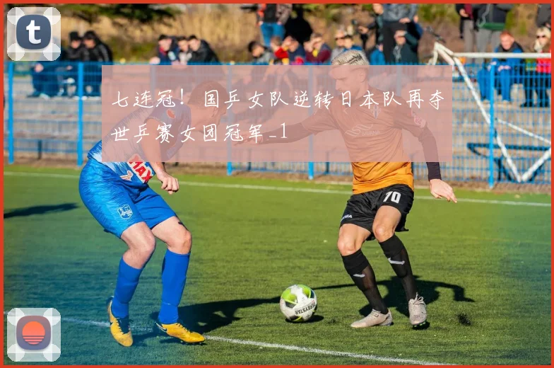七连冠！国乒女队逆转日本队再夺世乒赛女团冠军_1
