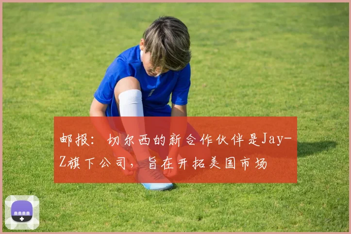 邮报：切尔西的新合作伙伴是Jay-Z旗下公司，旨在开拓美国市场