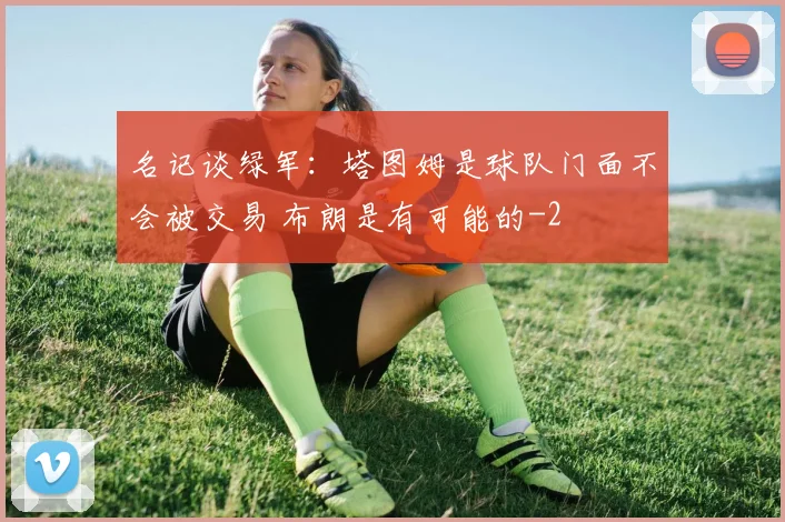 名记谈绿军：塔图姆是球队门面不会被交易 布朗是有可能的