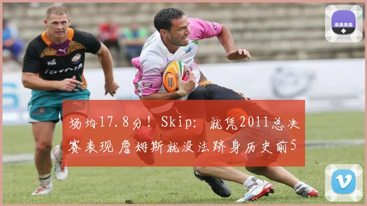 场均17.8分！Skip：就凭2011总决赛表现 詹姆斯就没法跻身历史前5