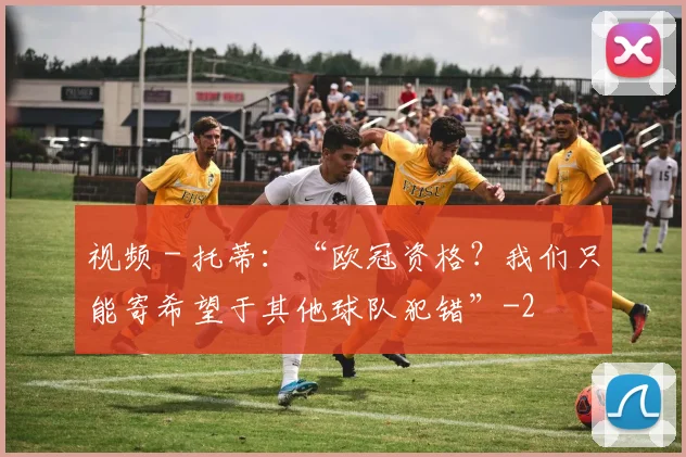视频 - 托蒂:“欧冠资格?我们只能寄希望于其他球队犯错”