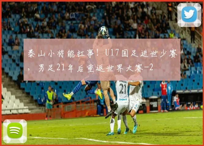 泰山小将能扛事！U17国足进世少赛，男足21年后重返世界大赛