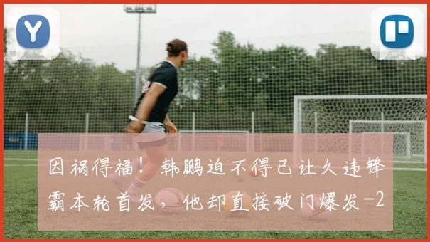 因祸得福！韩鹏迫不得已让久违锋霸本轮首发，他却直接破门爆发