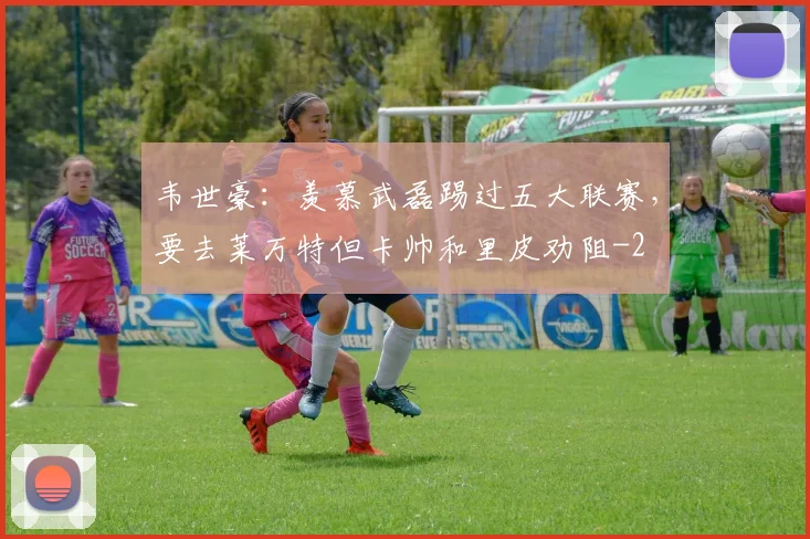 韦世豪：羡慕武磊踢过五大联赛，要去莱万特但卡帅和里皮劝阻