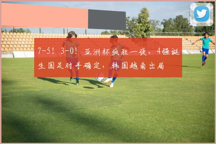 7-5！3-0！亚洲杯疯狂一夜，4强诞生国足对手确定，韩国越南出局