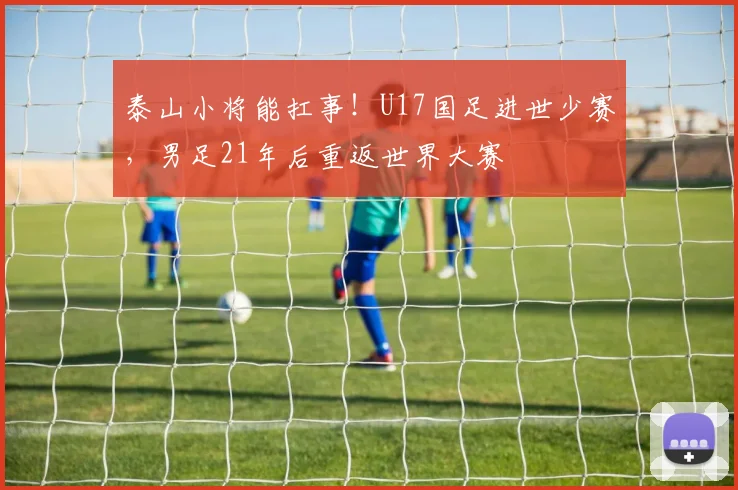 泰山小将能扛事！U17国足进世少赛，男足21年后重返世界大赛