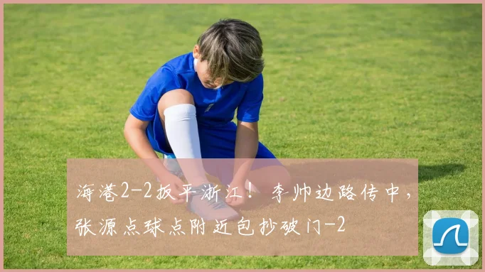 海港2-2扳平浙江！李帅边路传中，张源点球点附近包抄破门