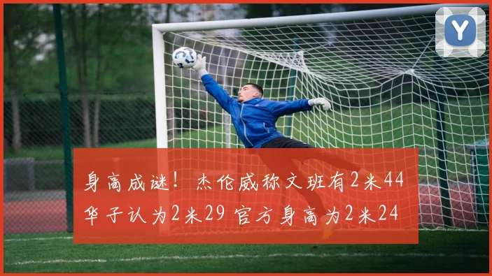 身高成谜！杰伦威称文班有2米44 华子认为2米29 官方身高为2米24