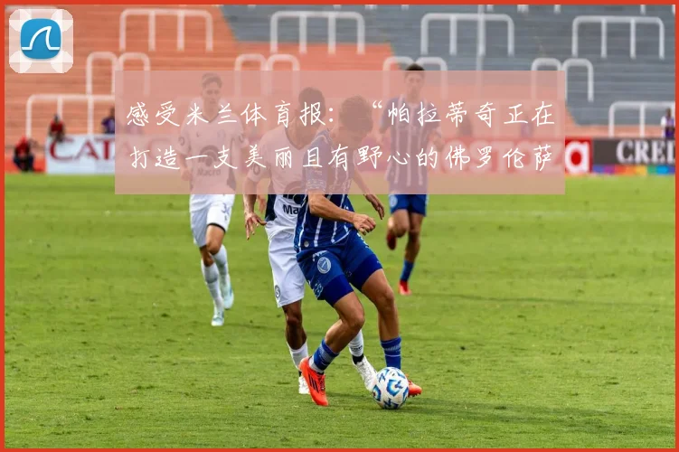 感受米兰体育报：“帕拉蒂奇正在打造一支美丽且有野心的佛罗伦萨”