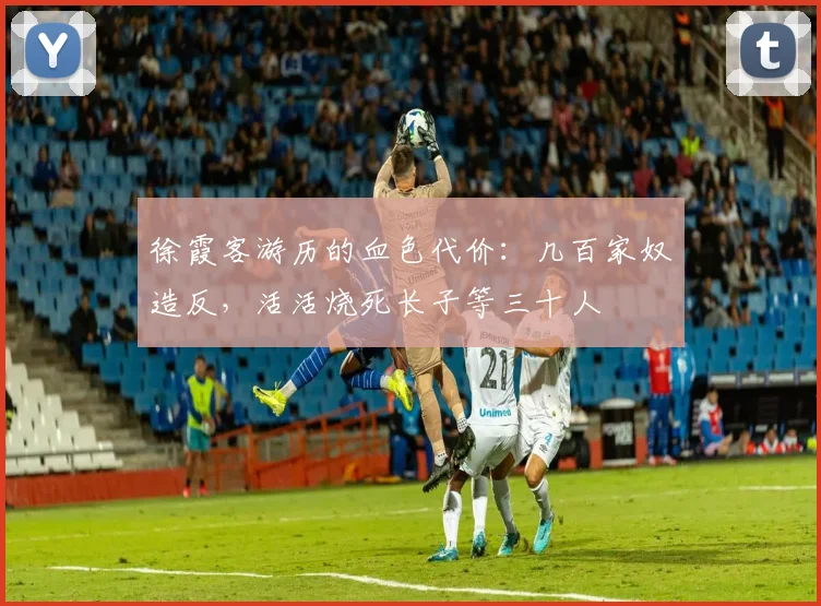 徐霞客游历的血色代价：几百家奴造反，活活烧死长子等三十人